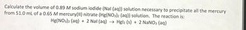 Calculate the volume of 0.89 M sodium iodide (Nal (aq)) solution necessary to precipitate all the mercury
from 51.0 mL of a 0.65 M mercury (II) nitrate (Hg(NO3)2 (aq)) solution. The reaction is:
Hg(NO3)2 (aq) + 2 Nal (aq) → Hgl2 (s) + 2 NaNO3 (aq)