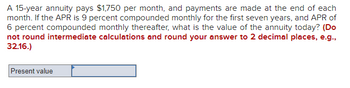 A 15-year annuity pays $1,750 per month, and payments are made at the end of each
month. If the APR is 9 percent compounded monthly for the first seven years, and APR of
6 percent compounded monthly thereafter, what is the value of the annuity today? (Do
not round intermediate calculations and round your answer to 2 decimal places, e.g.,
32.16.)
Present value