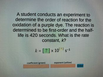 **Title: Determination of Rate Constant of a First-Order Reaction**

**Introduction:**
In this experiment, a student is tasked with identifying the reaction order of the oxidation of a purple dye. The reaction is determined to be first-order, and the half-life observed is 420 seconds. 

**Objective:**
To calculate the rate constant \( k \) for the first-order reaction using the given half-life.

**Problem Statement:**
A student conducts an experiment to determine the order of reaction for the oxidation of a purple dye. The reaction is determined to be first-order and the half-life is 420 seconds. What is the rate constant, \( k \)?

**Formula:**
The rate constant \( k \) for a first-order reaction can be calculated using the formula:
\[ k = \frac{\ln(2)}{t_{1/2}} \]

where:
- \( \ln(2) \) is the natural logarithm of 2 (approximately 0.693).
- \( t_{1/2} \) is the half-life of the reaction.

**Calculation:**
Given that the half-life \( t_{1/2} \) is 420 seconds, we can substitute this value into the formula.

\[ k = \frac{0.693}{420 \text{ s}} \]

**Rate Constant:**
After performing the calculation, the rate constant \( k \) is determined to be approximately: 
\[ k = 1.65 \times 10^{-3} \text{ s}^{-1} \]

**Interactive Element:**
Below this problem description, there may be an interactive element on the educational website where students can input their calculated values:

\[ k = \]
\[ [ \text{Enter your coefficient (green)} ] \times 10^{ [ \text{Enter your exponent (yellow)} ]} \text{ s}^{-1} \]
\[ \text{Enter} \]

**Conclusion:**
Understanding the rate constant of a reaction provides insight into the reaction kinetics and how the concentration of reactants decreases over time. This experiment helps students to practically apply the integrated rate law for first-order reactions and reinforces the concept of half-life in the context of chemical kinetics.