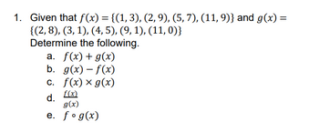 1. Given that f(x) = {(1, 3), (2, 9), (5, 7), (11, 9)} and g(x) =
{(2, 8), (3, 1), (4, 5), (9, 1), (11, 0)}
Determine the following.
a. f(x) + g(x)
b. g(x)-f(x)
c. f(x) x g(x)
f(x)
d.
g(x)
e. fog(x)