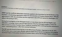 SOURCE 3:
Excerpt from The History of CREEP and Its Role in the Watergate Scandal. Published on May 14, 2020.
CREEP was the unofficial abbreviation derisively applied to the Committee for the Re-Election of the
President, a fundraising organization within the administration of President Richard Nixon. Officially
abbreviated to CRP, the committee was first organized in late 1970 and opened its Washington, D.C.
office in the spring of 1971...
During the investigation of the Watergate break-in, it was shown that the CRP had illegally used
$500,000 in campaign funds to pay the legal expenses of the five Watergate burglars in return for
their promise to protect President Nixon, initially by remaining silent, and by giving false testimony in
court-committing perjury-after their eventual indictment...
The CRP was also found to have had ties to the White House Plumbers. Organized on July 24, 1971,
the Plumbers was a covert team officially called the White House Special Investigations Unit assigned
to prevent leaks of information harmful to President Nixon, such as the Pentagon Papers, to the press.
