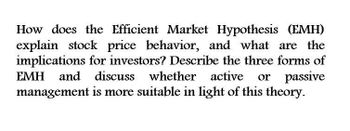 How does the Efficient Market Hypothesis (EMH)
explain stock price behavior, and what are the
implications for investors? Describe the three forms of
EMH and discuss whether active or passive
management is more suitable in light of this theory.