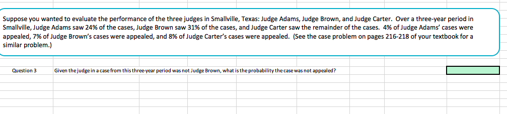 Suppose you wanted to evaluate the performance of the three judges in Smallville, Texas: Judge Adams, Judge Brown, and Judge Carter. Over a three-year period in
Smallville, Judge Adams saw 24% of the cases, Judge Brown saw 31% of the cases, and Judge Carter saw the remainder of the cases. 4% of Judge Adams' cases were
appealed, 7% of Judge Brown's cases were appealed, and 8% of Judge Carter's cases were appealed. (See the case problem on pages 216-218 of your textbook for a
similar problem.)
Question 3
Given thejudge in a case from this three-year period was not Judge Brown, what is the probability the case was not appealed?
