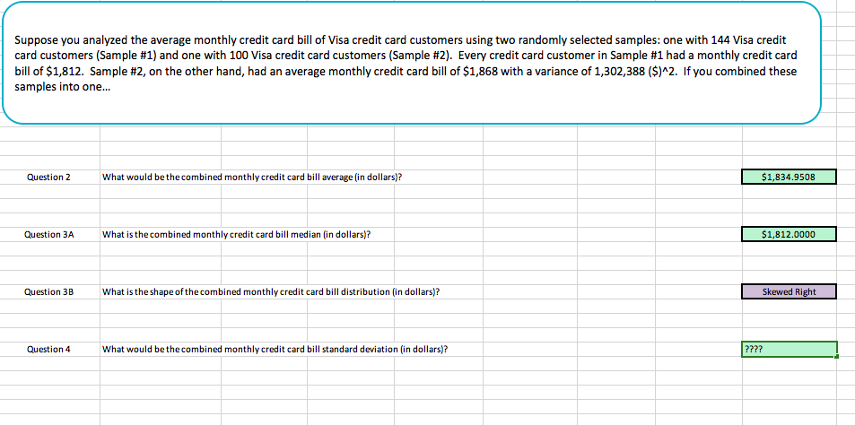 Suppose you analyzed the average monthly credit card bill of Visa credit card customers using two randomly selected samples: one with 144 Visa credit
card customers (Sample #1) and one with 100 Visa credit card customers (Sample #2). Every credit card customer in Sample #1 had a monthly credit card
bill of $1,812. Sample #2, on the other hand, had an average monthly credit card bill of $1,868 with a variance of 1,302,388 ($)^2. If you combined these
samples into one...
Question 2
What would be the combined monthly credit card bill average (in dollars)?
$1,834.9508
Question 3A
Wha
is the combined monthly credit card bill median (in dollars)?
Question 3B
What is the shape of the combined monthly credit card bill distribution (in dollars)?
Skewed Right
Question4
What would be the combined monthly credit card bill standard deviation (in dollars)?
