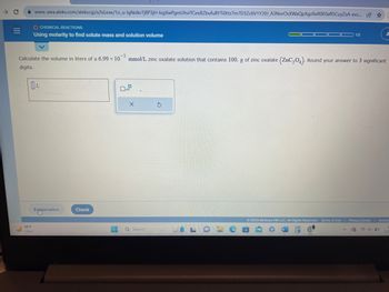 → C
|||
=
www-awa.aleks.com/alekscgi/x/lsl.exe/10_u-lgNslkr7j8P3jH-lvgXwPgmUhvITCeeBZbufu BYTI0Hz7m7D3Zc6V1Y20J_A3NorOsXWaQpXgz8eR0E0af15CuyZsA-exc... ☆
68°F
Clear
O CHEMICAL REACTIONS
Using molarity to find solute mass and solution volume
-5
Calculate the volume in liters of a 6.99 x 10 mmol/L zinc oxalate solution that contains 100. g of zinc oxalate (ZnC₂04). Round your answer to 3 significant
digits.
Explanation
Check
D
x10
X
Q Search
1/5
S
A
© 2023 McGraw Hill LLC. All Rights Reserved. Terms of Use | Privacy Center Access
C
4x D
1
7/2