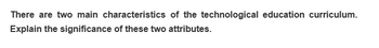 There are two main characteristics of the technological education curriculum.
Explain the significance of these two attributes.