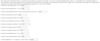 Sam works at the JJ Electronics Factory. JJ produces the A23 electronic component. The length, X, of an A23, is normally distributed with a mean μ = 10 centimeters and a standard deviation o =
0.53 centimeters. Sam randomly selects 20 A23 components from the production line for quality control purposes and measures their lengths. Let M be the sample mean length of the measured A23
components. Let S be the total length of the measured A23 components. (i.e. sum of the 20 lengths.
a) What is the probability that X < 10.5? .6915
b) What is the probability that X > 10.5? .3085
c) What is the probability that all of the 20 measurements are less than 11? .0171
d) What is the expected value of S? 200
e) What is the standard deviation of S? 2.37
f) What is the probability that S-200 >2? 1.99
g) What is the standard deviation of S-200 2.37
h) What is the expected value of M? 10
i) What is the standard deviation of M? .1187
j) What is the probability that M >10.1? .199
k) What is the standard deviation of 9M? 1.068
1) If the probability of X >k is equal to .8, then what is k? 10.446