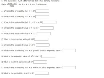 6. The bulge size, X, of a Martian ice dome has density function::
f(x)= 20x(5-x)³ for 0≤ x ≤ 5 and 0 otherwise.
3125
a) What is the probability that X > 2?
b) What is the probability that X < 2?
c) What is the probability that 2.1 < X < 4.7?
d) What is the expected value of X (E(X))?
e) What is the expected value of X - 3?
f) What is the expected value of 6X?
g) What is the expected value of X² ?
h) What is the probability that X is greater than its expected value?
i) What is the expected value of X³-3X+1 ?
j) What is the 55th percentile of X?
k) What is the probability that X is within 0.4 of its expected value?
1) What is the probability that X = 2?