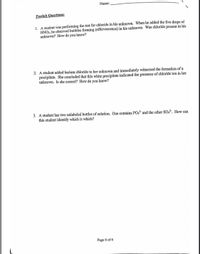 Name:
Postlab Questions:
1. A student was performing the test for chloride in his unknown. When he added the five drops of
HNO3, he observed bubbles forming (effervescence) in his unknown. Was chloride present in his
unknown? How do you know?
2. A student added barium chloride to her unknown and immediately witnessed the formation of a
precipitate. She concluded that this white precipitate indicated the presence of chloride ion in her
unknown. Is she correct? How do you know?
3. A student has two unlabeled bottles of solution. One contains PO4³¯ and the other SO,?". How can
this student identify which is which?
Page 6 of 6
