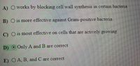 A) Oworks by blocking cell wall synthesis in certain bacteria
B) O is more effective against Gram-positive bacteria
C) O is most effective on cells that are actively growing
D)O Only A and B are correct
E) OA, B, and C are correct
