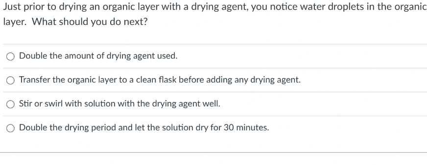 Just prior to drying an organic layer with a drying agent, you notice water droplets in the organic
layer. What should you do next?
Double the amount of drying agent used.
O Transfer the organic layer to a clean flask before adding any drying agent.
Stir or swirl with solution with the drying agent well.
Double the drying period and let the solution dry for 30 minutes.
