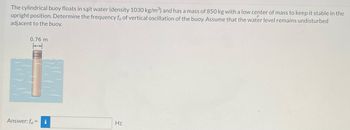 The cylindrical buoy floats in salt water (density 1030 kg/m³) and has a mass of 850 kg with a low center of mass to keep it stable in the
upright position. Determine the frequency fn of vertical oscillation of the buoy. Assume that the water level remains undisturbed
adjacent to the buoy.
0.76 m
Answer: fn = i
Hz