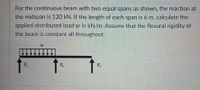 For the continuous beam with two equal spans as shown, the reaction at
the midspan is 120 kN. If the length of each span is 6 m, calculate the
applied distributed load w in kN/m. Assume that the flexural rigidity of
the beam is constant all throughout.
W
R₁
R₂
R₂