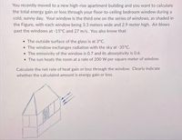 You recently moved to a new high-rise apartment building and you want to calculate
the total energy gain or loss through your floor-to-ceiling bedroom window during a
cold, sunny day. Your window is the third one on the series of windows, as shaded in
the Figure, with each window being 3.3 meters wide and 2.9 meter high. Air blows
past the windows at -15°C and 27 m/s. You also know that:
• The outside surface of the glass is at 3°C.
• The window exchanges radiation with the sky at -35°C.
• The emissivity of the window is 0.7 and its absorptivity is 0.6.
• The sun heats the room at a rate of 200 W per square meter of window.
Calculate the net rate of heat gain or loss through the window. Clearly indicate
whether the calculated amount is energy gain or loss.
