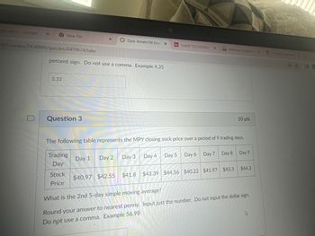 alculator - Google > x
New Tab
X
Quiz: Amath190 Exar
X
m/courses/2438849/quizzes/8459624/take
percent sign. Do not use a comma. Example 4.35
3.33
D
Question 3
Sy (\sqrt[17][133039))/(X
M
Mathway | Algebra P X
IP Subnet Calculator *
10 pts
The following table represents the MPY closing sock price over a period of 9 trading days.
Trading
Day
Stock
Price
Day 2
Day 1
Day 3
Day 4
Day 5
Day 6
Day 7
Day 8 Day 9
$40.97 $42.55
$41.8 $43.39 $44.56 $40.22 $41.97 $43.3
$44.3
What is the 2nd 5-day simple moving average?
Round your answer to nearest penny. Input just the number. Do not input the dollar sign.
Do not use a comma. Example 56.98