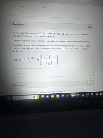 [Select]
Question 8
L
3 pts
Yesenia purchased a car for $16,789.23. She obtained a 72 month term loan at an interest
rate of 3.74%. Her monthly payment is $260.69.
Using the following balance function to calculate the balance owed after the 60th payment.
Round your answer to the nearest penny. Input the dollar sign followed by the number. Do
not put a space between the dollar sign and the number. Do not use a comma. Example:
$4536.21
Question 9
12-1
1+
- 1
12-1
-M
(F)
Select the appropriate response from the drop down menus.
Q Search
4 pts
X
W
NEW