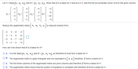 Let H = Span{v,, V2, V3) and B= {v,, v2. V3}. Show that B is a basis for H and x is in H, and find the B-coordinate vector of x for the given vectors.
- 5
9
-8
- 6
4
6
X =
12
V1 =
V2
V3
6
- 22
- 2
-2
- 8
Reduce the augmented matrix
V1 V2 V3 x
to reduced echelon form
- 5
9 - 8
- 6
2 -4
12
-9
6
-7 - 22
4 - 2
-2
- 8
How can it be shown that B is a basis for H?
O A. His the Span(v1, V2, V3} and B= (v1, v2, V3) so therefore B must form a basis for H.
O B. The augmented matrix is upper triangular and row equivalent to B x therefore, B forms a basis for H.
O C. The first three columns of the augmented matrix are pivot columns and therefore B forms a basis for H.
O D. The augmented matrix shows that the system of equations is consistent and therefore B forms a basis for H.
