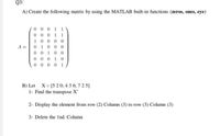 Q3/
A) Create the following matrix by using the MATLAB built-in functions (zeros, ones, eye)
0 0 0 1 1
0 0 0 11
10000
A =
0.
1
0 00
00
1
00
0 00
1 0
0 1
000
B) Let X= [5 2 0; 4 3 6; 7 2 5]
1- Find the transpose X'
2- Display the element from row (2) Column (3) to row (3) Column (3)
3- Delete the Ind. Column
