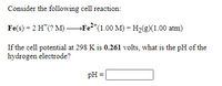 Consider the following cell reaction:
Fe(s) + 2 H*(? M) –Fe²*(1.00 M) + H2(E)(1.00 atm)
If the cell potential at 298 K is 0.261 volts, what is the pH of the
hydrogen electrode?
pH
