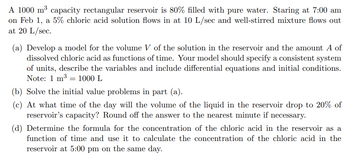 A 1000 m³ capacity rectangular reservoir is 80% filled with pure water. Staring at 7:00 am
on Feb 1, a 5% chloric acid solution flows in at 10 L/sec and well-stirred mixture flows out
at 20 L/sec.
(a) Develop a model for the volume V of the solution in the reservoir and the amount A of
dissolved chloric acid as functions of time. Your model should specify a consistent system
of units, describe the variables and include differential equations and initial conditions.
Note: 1 m³ 1000 L
(b) Solve the initial value problems in part (a).
(c) At what time of the day will the volume of the liquid in the reservoir drop to 20% of
reservoir's capacity? Round off the answer to the nearest minute if necessary.
=
(d) Determine the formula for the concentration of the chloric acid in the reservoir as a
function of time and use it to calculate the concentration of the chloric acid in the
reservoir at 5:00 pm on the same day.