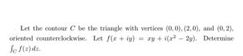 Let the contour C be the triangle with vertices (0,0), (2,0), and (0,2),
oriented counterclockwise. Let f(x + y) xy + i(x² - 2y). Determine
Sc f(z) dz.