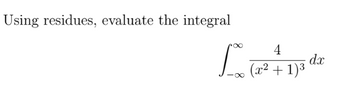 **Title: Evaluating Integrals Using Residues**

**Problem Statement:**

Using residues, evaluate the integral

\[
\int_{-\infty}^{\infty} \frac{4}{(x^2 + 1)^3} \, dx
\]

**Explanation:**

This problem involves the use of complex analysis techniques to evaluate a real integral by means of contour integration and residue theory. The integrand \(\frac{4}{(x^2 + 1)^3}\) suggests singularities in the complex plane, which can be analyzed to find the residue that contributes to the integral value over the real line. The focus is on identifying singularities within the contour and calculating residues to simplify the evaluation process.

**Key Concepts:**

- **Residue Theory:** A method in complex analysis to evaluate integrals by examining the behavior of functions near their singularities.
- **Contour Integration:** A technique used to evaluate complex integrals, often by means of a closed contour in the complex plane.

Readers interested in learning more should explore topics such as complex functions, poles, and the residue theorem, which are integral to understanding these advanced mathematical concepts.