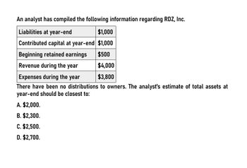 An analyst has compiled the following information regarding RDZ, Inc.
Liabilities at year-end
$1,000
Contributed capital at year-end $1,000
Beginning retained earnings
$500
Revenue during the year
$4,000
Expenses during the year
$3,800
There have been no distributions to owners. The analyst's estimate of total assets at
year-end should be closest to:
A. $2,000.
B. $2,300.
C. $2,500.
D. $2,700.