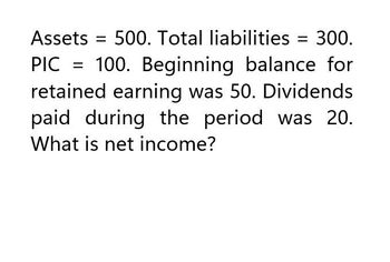 Assets = 500. Total liabilities = 300.
PIC = 100. Beginning balance for
retained earning was 50. Dividends
paid during the period was 20.
What is net income?