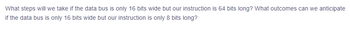 **Handling Data Bus Width and Instruction Length in Computing Systems**

*Question:*
What steps will we take if the data bus is only 16 bits wide but our instruction is 64 bits long? What outcomes can we anticipate if the data bus is only 16 bits wide but our instruction is only 8 bits long?

*Explanation:*
### Scenario 1: 16-bit Data Bus, 64-bit Instruction
1. **Segmentation of Instruction**: The 64-bit instruction will need to be segmented into smaller parts because the data bus can only handle 16 bits at a time. This means the instruction will be divided into four 16-bit segments.
2. **Multiple Data Transfers**: The system must transfer each 16-bit segment sequentially. This requires four separate data transfer cycles to send the complete 64-bit instruction.
3. **Increased Processing Time**: The overall processing time will increase due to the multiple cycles needed for transferring the complete instruction. This can lead to a slowdown in system performance.

### Scenario 2: 16-bit Data Bus, 8-bit Instruction
1. **Single Transfer Cycle**: Since the data bus is 16 bits wide and the instruction is only 8 bits long, the entire instruction can be transferred in a single cycle. 
2. **Unused Data Bus Capacity**: The remaining 8 bits of the data bus will be unused during this transfer. However, this does not negatively impact the transfer speed since only one cycle is required.
3. **Efficient Utilization**: The system will experience efficient instruction transfer without delays, ensuring minimal impact on performance.

This understanding is crucial for optimizing computer architecture and ensuring efficient data processing.
