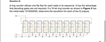 (Question 2)
A ring counter utilizes one flip flop for each state in its sequence. It has the advantage
that decoding gates are not required. If a 10-bit ring counter as shown in Figure 2 has
the initial state 1010000000, determine the waveform for each of the Q outputs.
PRE
CLR
CLK
Qo
Qo
Q
Q
D
D
D
D
D
D
D
D
2/6