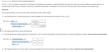 Bond discount, entries for bonds payable transactions
On July 1, 20Y1, Livingston Corporation, a wholesaler of manufacturing equipment, issued $6,900,000 of 8-year, 9% bonds at a market (effective) interest rate of 11%,
receiving cash of $6,178,103. Interest on the bonds is payable semiannually on December 31 and June 30. The fiscal year of the company is the calendar year.
Required:
For all journal entries, if an amount box does not require an entry, leave it blank.
1. Journalize the entry to record the amount of cash proceeds from the issuance of the bonds on July 1, 20Y1.
20Y1 July 1 Cash
Discount on Bonds Payable
Bonds Payable
20Y1 Dec. 31 Interest Expense
6,178,103
Discount on Bonds Payable
Cash
721,897
2. Journalize the entries to record the following:
a. The first semiannual interest payment on December 31, 20Y1, and the amortization of the bond discount, using the straight-line method. Round to the nearest dollar.
6,900,000
b. The interest payment on June 30, 20Y2, and the amortization of the bond discount, using the straight-line method. Round to the nearest dollar.