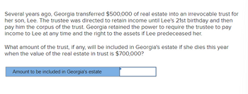 Several years ago, Georgia transferred $500,000 of real estate into an irrevocable trust for
her son, Lee. The trustee was directed to retain income until Lee's 21st birthday and then
pay him the corpus of the trust. Georgia retained the power to require the trustee to pay
income to Lee at any time and the right to the assets if Lee predeceased her.
What amount of the trust, if any, will be included in Georgia's estate if she dies this year
when the value of the real estate in trust is $700,000?
Amount to be included in Georgia's estate