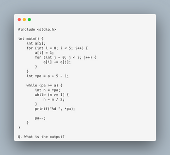 #include <stdio.h>
int main() {
int a[5];
for (int i =
=
a[i]
1;
for (int j = 0; j < i; j++) {
a[i]+= a[j];
}
}
}
int *pa = a + 5
0; i < 5; i++) {
while (pa >= a) {
}
=
int n
*pa;
while (n >= 1) {
n = n / 2;
printf("%d *pa);
pa-- ;
2
1;
}
Q. What is the output?