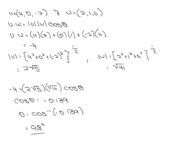 v=(4, 0₁-2) 3 w=(2,116)
0.0= 10/1wl coso
U.W= (4](2) + (0) (1) + (-27(6)
= -4
101+ [4²+0² +62)²³] , wl. [2²41*°46″ ] &
|wl=[2²+1²+6²]
=
= 2√5
√41
~4=(2√5) (141) Cose
COS®: -0.139
0= cos(-0.139)
= 98⁰
: