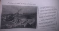 Questions 9-12 refer to the excerpt and picture below.
Pawtucket Bridge and Falls. One
reason for the growth of the textile
industry in New England in the
early nineteenth century was that
there were many sources of water
power in the region to run the
machinery in the factories. This was
certainly the case with Slater's Mill,
one of the first American textile
factories. It was located in
Pawtucket, Rhode Island, alongside
a powerful waterfall, demonstrating
the critical importance of water
power to early American industry.
