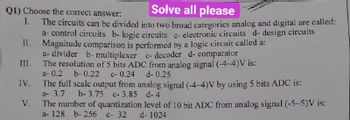 Q1) Choose the correct answer:
Solve all please
I.
The circuits can be divided into two broad categories analog and digital are called:
a-control circuits b- logic circuits c- electronic circuits d- design circuits
II. Magnitude comparison is performed by a logic circuit called a:
a- divider b- multiplexer c- decoder d- comparator
The resolution of 5 bits ADC from analog signal (-4-4)V is:
a- 0.2 b-0.22 c- 0.24
III.
IV.
V.
d- 0.25
The full scale output from analog signal (-4-4)V by using 5 bits ADC is:
a- 3.7
b-3.75 c-3.85 d-4
The number of quantization level of 10 bit ADC from analog signal (-5~5)V is:
a- 128 b- 256 c- 32
d-1024