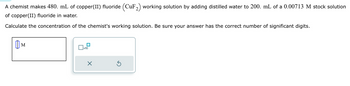 A chemist makes 480. mL of copper(II) fluoride (CuF₂) working solution by adding distilled water to 200. mL of a 0.00713 M stock solution
of copper(II) fluoride in water.
Calculate the concentration of the chemist's working solution. Be sure your answer has the correct number of significant digits.
M
x10
X
Ś