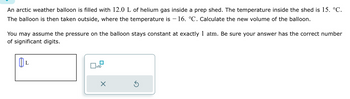 An arctic weather balloon is filled with 12.0 L of helium gas inside a prep shed. The temperature inside the shed is 15. °C.
The balloon is then taken outside, where the temperature is - 16. °C. Calculate the new volume of the balloon.
You may assume the pressure on the balloon stays constant at exactly 1 atm. Be sure your answer has the correct number
of significant digits.
L
0
x10
X
Ś