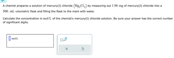 A chemist prepares a solution of mercury(1) chloride (Hg₂Cl₂) by measuring out 1.96 mg of mercury(1) chloride into a
500. mL volumetric flask and filling the flask to the mark with water.
Calculate the concentration in mol/L of the chemist's mercury (1) chloride solution. Be sure your answer has the correct number
of significant digits.
mol/L
mo
x10
x
S