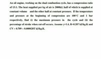 An oil engine, working on the dual combustion cycle, has a compression ratio
of 13:1. The heat supplied per kg of air is 2000kJ, half of which is supplied at
constant volume
and the other half at constant pressure. If the temperature
and pressure at the beginning of compression are 100°C and 1 bar
respectively, find (i) the maximum pressure in
the cycle and (ii) the
percentage of stroke when cut-off occurs. Assume y=1.4, R=0.287 kJ/kg.K and
CV = 0.709 + 0.000028T kJ/kg.K.
