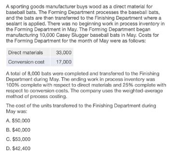 A sporting goods manufacturer buys wood as a direct material for
baseball bats. The Forming Department processes the baseball bats,
and the bats are then transferred to the Finishing Department where a
sealant is applied. There was no beginning work in process inventory in
the Forming Department in May. The Forming Department began
manufacturing 10,000 Casey Slugger baseball bats in May. Costs for
the Forming Department for the month of May were as follows:
Direct materials
33,000
Conversion cost
17,000
A total of 8,000 bats were completed and transferred to the Finishing
Department during May. The ending work in process inventory was
100% complete with respect to direct materials and 25% complete with
respect to conversion costs. The company uses the weighted-average
method of process costing.
The cost of the units transferred to the Finishing Department during
May was:
A. $50,000
B. $40,000
C. $53,000
D. $42,400