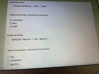 Consider the reaction.
2 NaCl(aq)+Ba(OH), (aq) → BaCl, +2 NAOH
Identify the precipitate, or lack thereof, for the reaction.
no precipitate
BaCl,
NaOH
Consider the reaction.
AGCIO, (aq) + Mgl, (aq) –→ AgI + Mg(CIO,),
Identify the precipitate, or lack thereof, for the reaction.
AgI
no precipitate
O Mg(CIO,),
