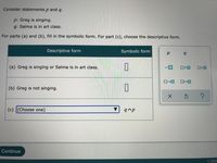 Consider statements p and q.
p: Greg is singing.
q: Salma is in art class.
For parts (a) and (b), fill in the symbolic form. For part (c), choose the descriptive form.
Descriptive form
Symbolic form
(a) Greg is singing or Salma is in art class.
ロヘロ
OvO
ローロ
ローロ
(b) Greg is not singing.
(c) (Choose one)
q^p
Continue
© 202
