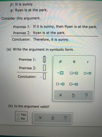 p: It is sunny.
q: Ryan is at the park.
Consider this argument.
Premise 1: If it is sunny, then Ryan is at the park.
Premise 2: Ryan is at the park.
Conclusion: Therefore, it is sunny.
(a) Write the argument in symbolic form.
Premise 1:
b.
Premise 2:
OvO
Conclusion:
(b) Is the argument valid?
Yes
No
