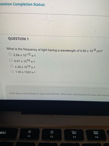 estion Completion Status:
esc
QUESTION 1
What is the frequency of light having a wavelength of 4.50 x 10-6 cm?
2.84 x 10-12 s-1
6.67 x 1015 s-1
4.29 x 1014 S-1
1.06 x 1022 s-1
Click Save and Submit to save and submit. Click Save All Answers to save all answer
F1
F2
20
F3
000
000
F4