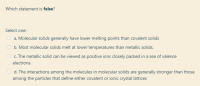 Which statement is false?
Select one:
a. Molecular solids generally have lower melting points than covalent solids
O b. Most molecular solids melt at lower temperatures than metallic solids.
c. The metallic solid can be viewed as positive ions closely packed in a sea of valence
electrons.
d. The interactions among the molecules in molecular solids are generally stronger than those
among the particles that define either covalent or ionic crystal lattices
