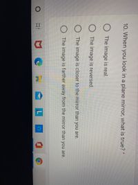 10. When you look in a plane mirror, what is true? *
The image is real.
The image is reversed.
The image is closer to the mirror than you are.
The image is farther away from the mirror than you are.
L
