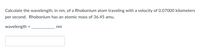 **Calculate the wavelength, in nm, of a Rhobonium atom traveling with a velocity of 0.07000 kilometers per second. Rhobonium has an atomic mass of 36.45 amu.**

**wavelength = __________ nm**

[Text Box for Answer]