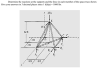 Determine the reactions at the supports and the force in each member of the space truss shown.
Give your answers in 3 decimal places since 1 k(kip) = 1000 lbs.
y 25 k
E
15 k
12 ft
C C,
3 ft
D.
3 ft
C,
B,
AB
B /18
6 ft
6 ft
