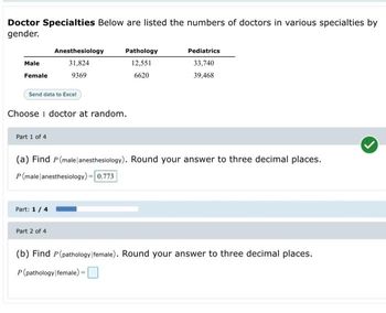 Doctor Specialties Below are listed the numbers of doctors in various specialties by
gender.
Male
Female
Part 1 of 4
Send data to Excel
Choose 1 doctor at random.
Anesthesiology
31,824
9369
Part: 1 / 4
Pathology
12,551
6620
Part 2 of 4
(a) Find P (male anesthesiology). Round your answer to three decimal places.
P (male anesthesiology) = 0.773
Pediatrics
33,740
39,468
(b) Find P(pathology female). Round your answer to three decimal places.
P(pathology female) =